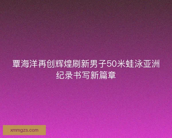覃海洋再创辉煌刷新男子50米蛙泳亚洲纪录书写新篇章